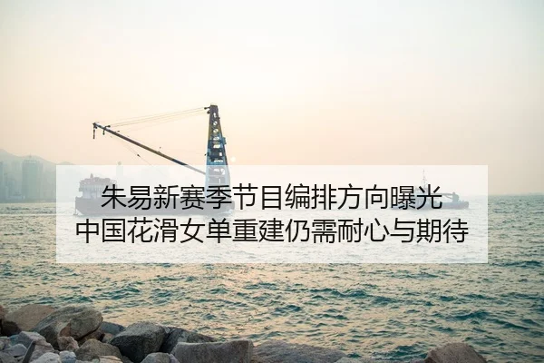 朱易新赛季节目编排方向曝光 中国花滑女单重建仍需耐心与期待